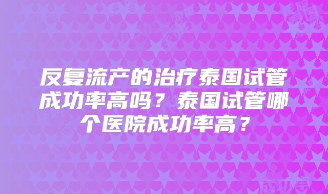 反复流产的治疗泰国试管成功率高吗?泰国试管哪个医院成功率高?
