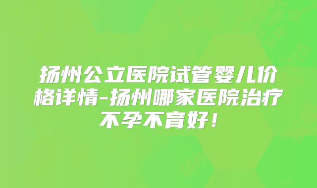 扬州公立医院试管婴儿价格详情-扬州哪家医院治疗不孕不育好！