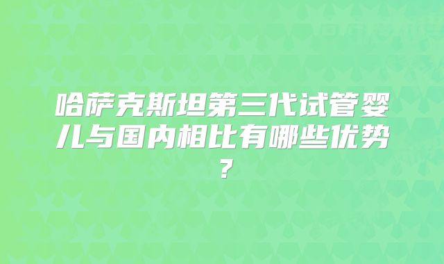 哈萨克斯坦第三代试管婴儿与国内相比有哪些优势？