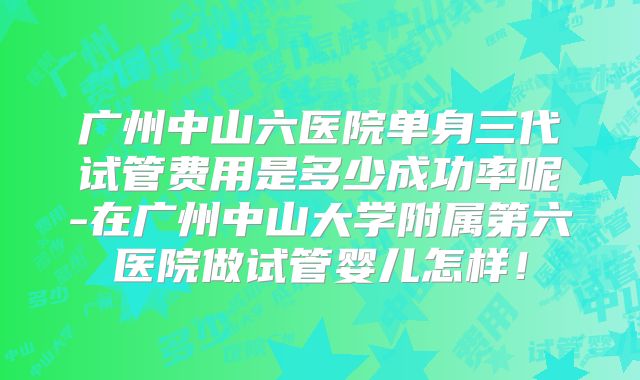 广州中山六医院单身三代试管费用是多少成功率呢-在广州中山大学附属第六医院做试管婴儿怎样!
