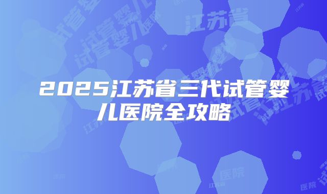2025江苏省三代试管婴儿医院全攻略