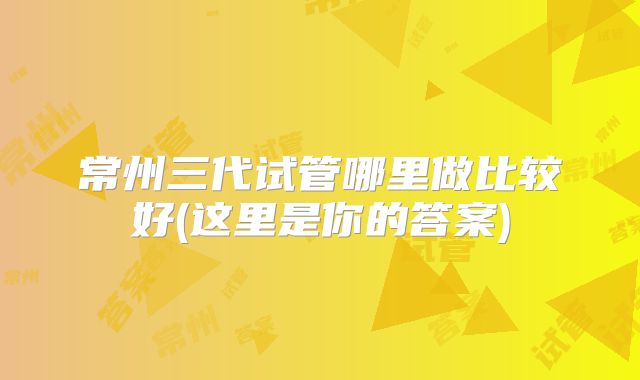 常州三代试管哪里做比较好(这里是你的答案)