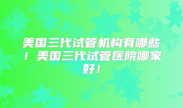 美国三代试管机构有哪些!美国三代试管医院哪家好!