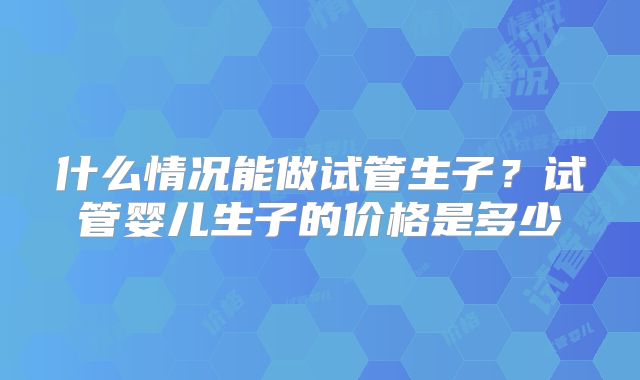 什么情况能做试管生子？试管婴儿生子的价格是多少