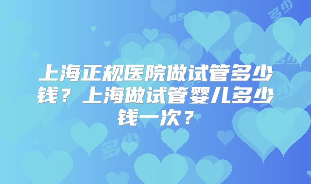 上海正规医院做试管多少钱?上海做试管婴儿多少钱一次?
