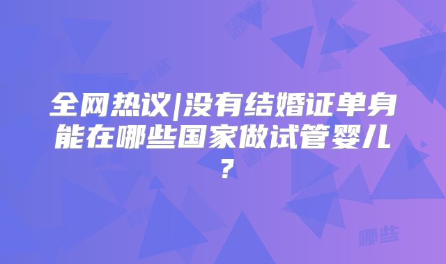 全网热议|没有结婚证单身能在哪些国家做试管婴儿？