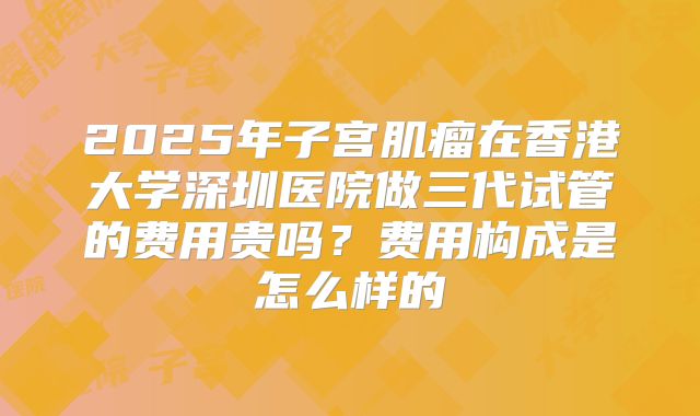 2025年子宫肌瘤在香港大学深圳医院做三代试管的费用贵吗?费用构成是怎么样的