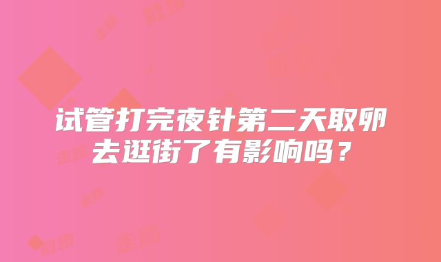 试管打完夜针第二天取卵去逛街了有影响吗?