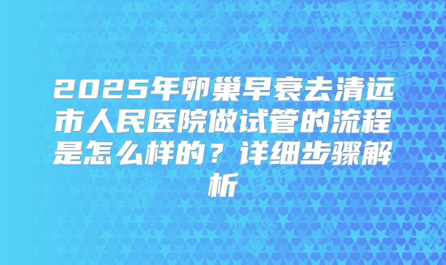 2025年卵巢早衰去清远市人民医院做试管的流程是怎么样的?详细步骤解析