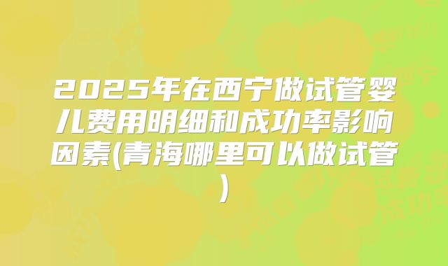 2025年在西宁做试管婴儿费用明细和成功率影响因素(青海哪里可以做试管)