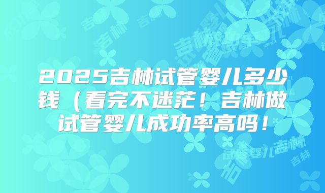 2025吉林试管婴儿多少钱(看完不迷茫!吉林做试管婴儿成功率高吗!