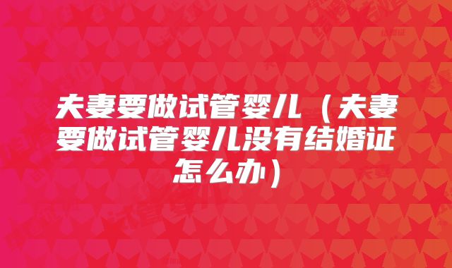 夫妻要做试管婴儿（夫妻要做试管婴儿没有结婚证怎么办）