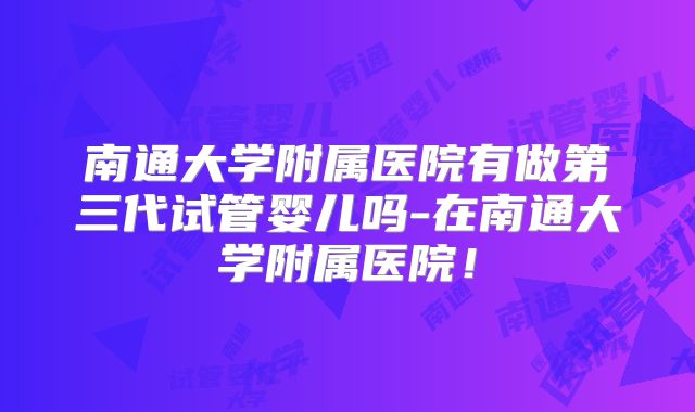 南通大学附属医院有做第三代试管婴儿吗-在南通大学附属医院!