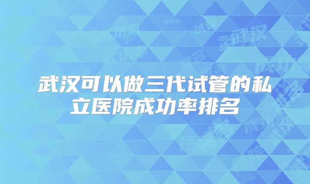 武汉可以做三代试管的私立医院成功率排名