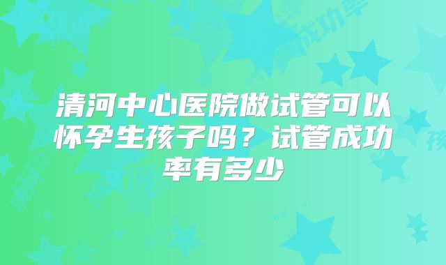 清河中心医院做试管可以怀孕生孩子吗？试管成功率有多少