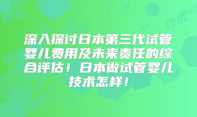 深入探讨日本第三代试管婴儿费用及未来责任的综合评估！日本做试管婴儿技术怎样！