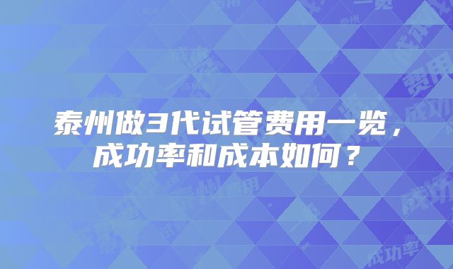 泰州做3代试管费用一览，成功率和成本如何？