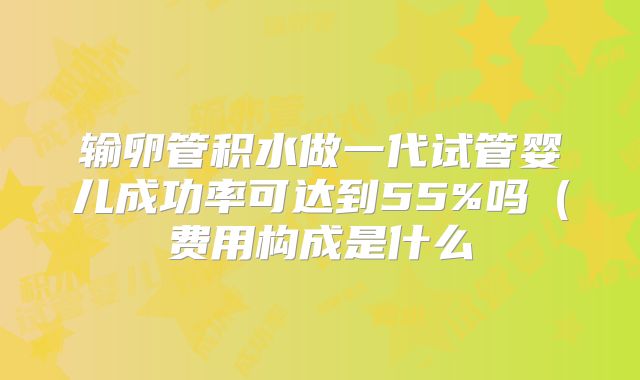 输卵管积水做一代试管婴儿成功率可达到55%吗（费用构成是什么