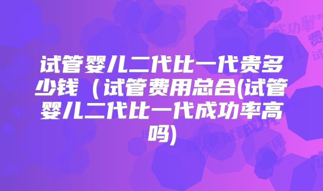 试管婴儿二代比一代贵多少钱(试管费用总合(试管婴儿二代比一代成功率高吗)