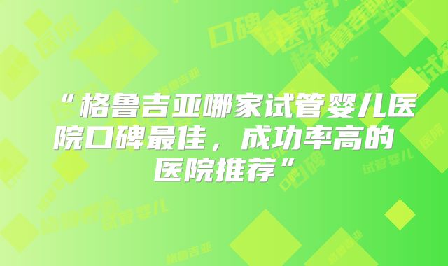 “格鲁吉亚哪家试管婴儿医院口碑最佳，成功率高的医院推荐”