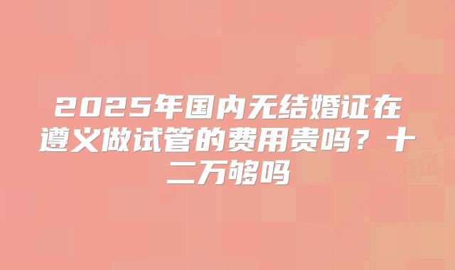 2025年国内无结婚证在遵义做试管的费用贵吗？十二万够吗