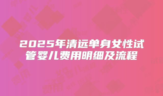 2025年清远单身女性试管婴儿费用明细及流程