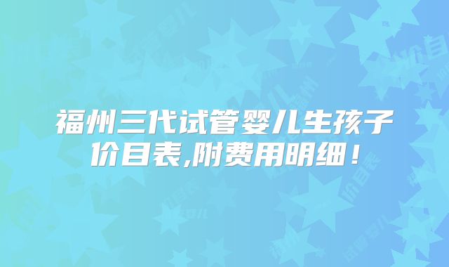 福州三代试管婴儿生孩子价目表,附费用明细!