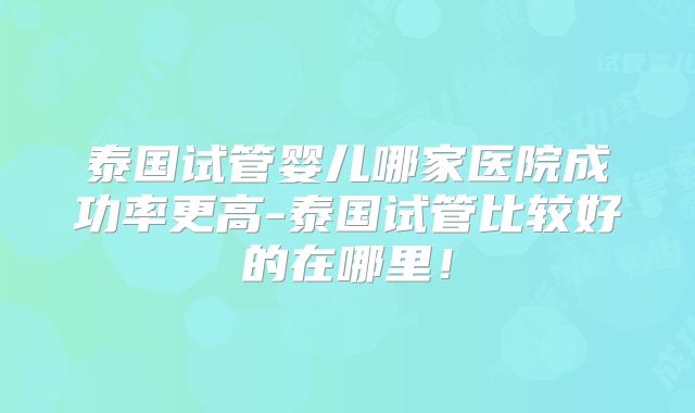 泰国试管婴儿哪家医院成功率更高-泰国试管比较好的在哪里!