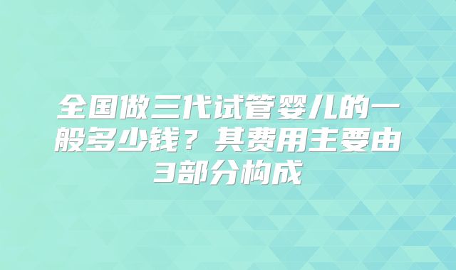 全国做三代试管婴儿的一般多少钱?其费用主要由3部分构成
