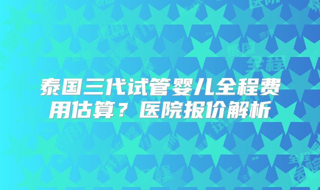泰国三代试管婴儿全程费用估算？医院报价解析