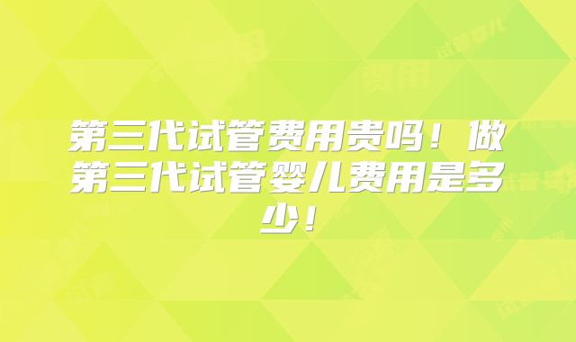 第三代试管费用贵吗！做第三代试管婴儿费用是多少！