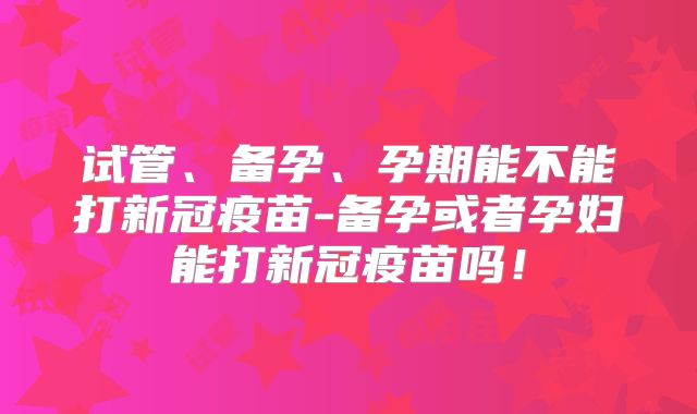 试管、备孕、孕期能不能打新冠疫苗-备孕或者孕妇能打新冠疫苗吗！