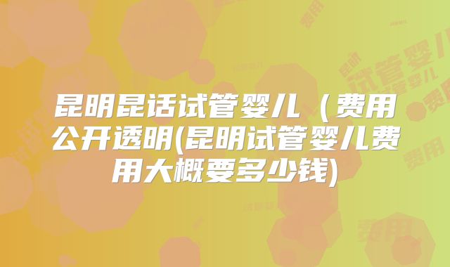 昆明昆话试管婴儿(费用公开透明(昆明试管婴儿费用大概要多少钱)