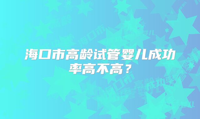 海口市高龄试管婴儿成功率高不高?