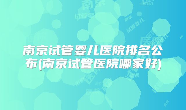 南京试管婴儿医院排名公布(南京试管医院哪家好)