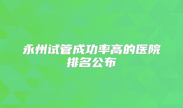 永州试管成功率高的医院排名公布