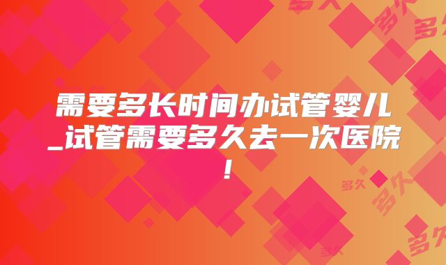 需要多长时间办试管婴儿_试管需要多久去一次医院！