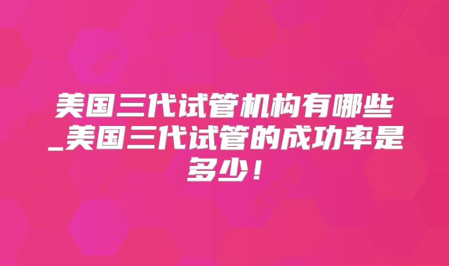 美国三代试管机构有哪些_美国三代试管的成功率是多少！
