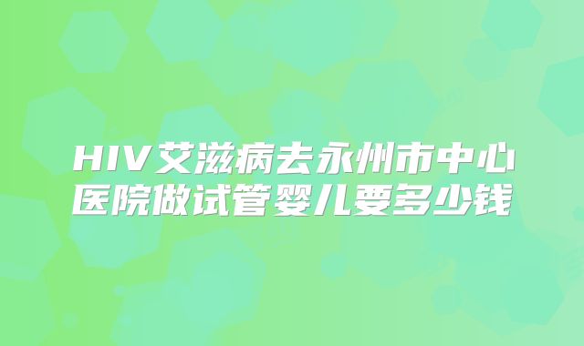 HIV艾滋病去永州市中心医院做试管婴儿要多少钱