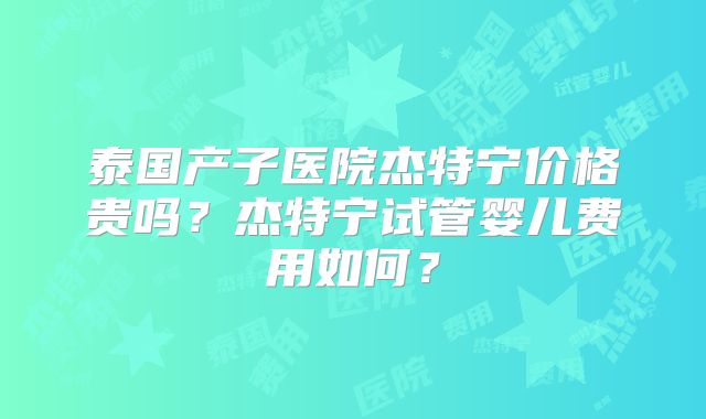 泰国产子医院杰特宁价格贵吗?杰特宁试管婴儿费用如何?
