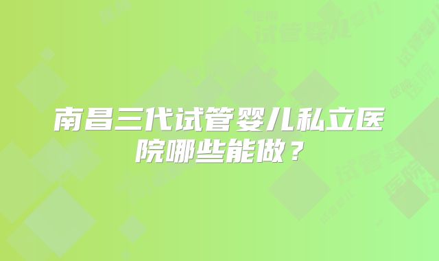南昌三代试管婴儿私立医院哪些能做？
