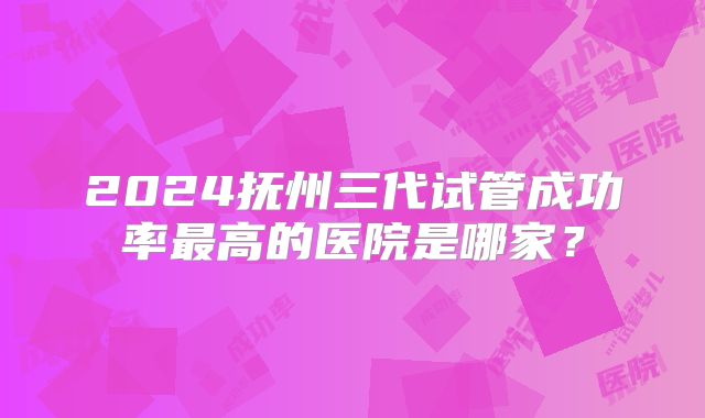 2024抚州三代试管成功率最高的医院是哪家？