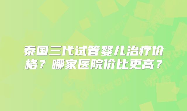 泰国三代试管婴儿治疗价格?哪家医院价比更高?