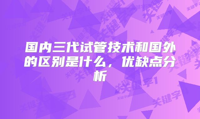 国内三代试管技术和国外的区别是什么，优缺点分析