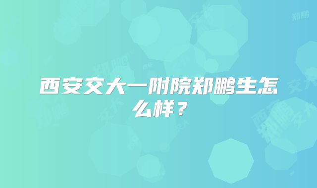 西安交大一附院郑鹏生怎么样？