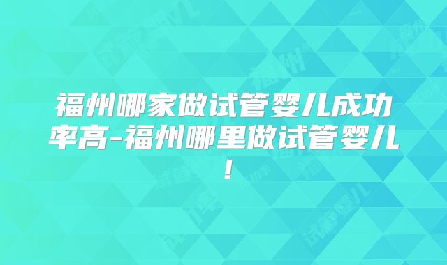 福州哪家做试管婴儿成功率高-福州哪里做试管婴儿!