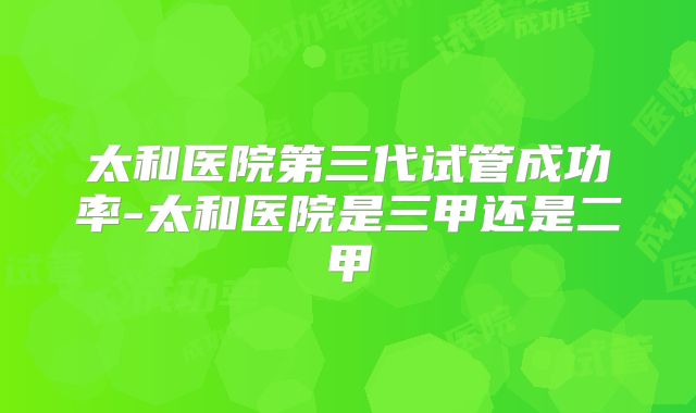 太和医院第三代试管成功率-太和医院是三甲还是二甲