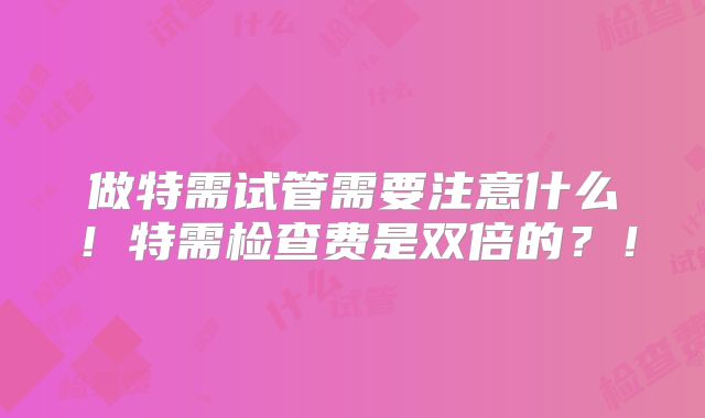 做特需试管需要注意什么!特需检查费是双倍的?!