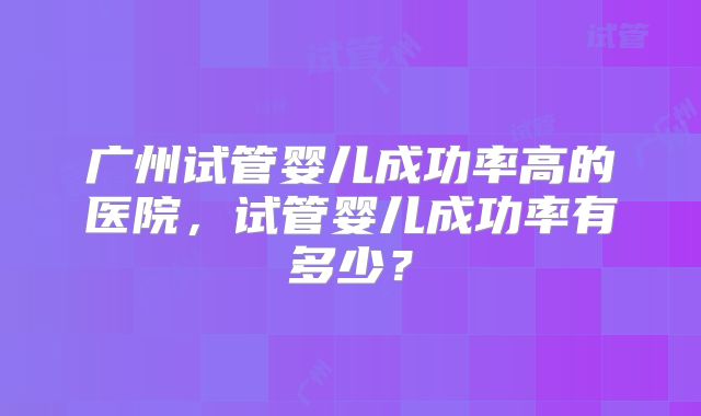 广州试管婴儿成功率高的医院，试管婴儿成功率有多少？