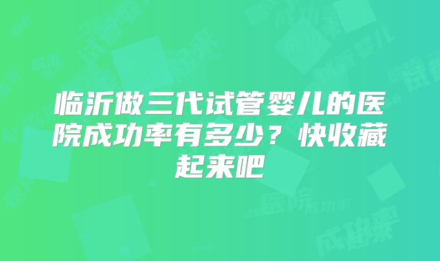 临沂做三代试管婴儿的医院成功率有多少？快收藏起来吧